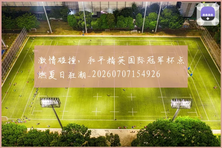 激情碰撞，和平精英国际冠军杯点燃夏日狂潮_20260707154926