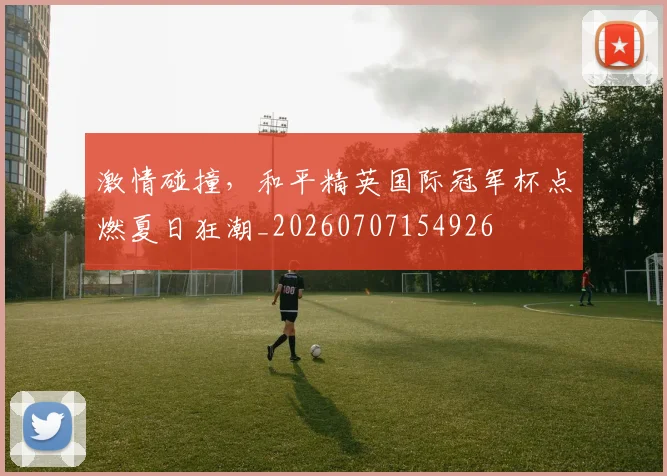 激情碰撞，和平精英国际冠军杯点燃夏日狂潮_20260707154926